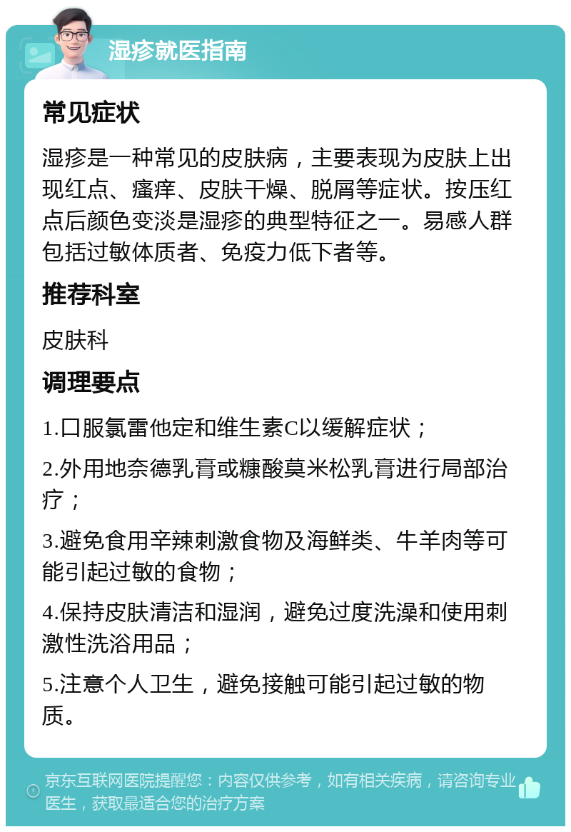 湿疹就医指南 常见症状 湿疹是一种常见的皮肤病，主要表现为皮肤上出现红点、瘙痒、皮肤干燥、脱屑等症状。按压红点后颜色变淡是湿疹的典型特征之一。易感人群包括过敏体质者、免疫力低下者等。 推荐科室 皮肤科 调理要点 1.口服氯雷他定和维生素C以缓解症状； 2.外用地奈德乳膏或糠酸莫米松乳膏进行局部治疗； 3.避免食用辛辣刺激食物及海鲜类、牛羊肉等可能引起过敏的食物； 4.保持皮肤清洁和湿润，避免过度洗澡和使用刺激性洗浴用品； 5.注意个人卫生，避免接触可能引起过敏的物质。