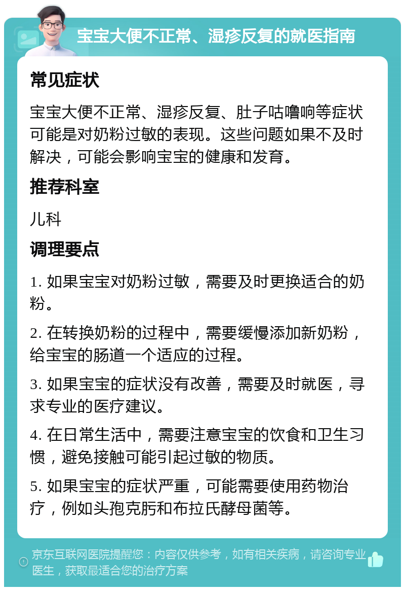 宝宝大便不正常、湿疹反复的就医指南 常见症状 宝宝大便不正常、湿疹反复、肚子咕噜响等症状可能是对奶粉过敏的表现。这些问题如果不及时解决，可能会影响宝宝的健康和发育。 推荐科室 儿科 调理要点 1. 如果宝宝对奶粉过敏，需要及时更换适合的奶粉。 2. 在转换奶粉的过程中，需要缓慢添加新奶粉，给宝宝的肠道一个适应的过程。 3. 如果宝宝的症状没有改善，需要及时就医，寻求专业的医疗建议。 4. 在日常生活中，需要注意宝宝的饮食和卫生习惯，避免接触可能引起过敏的物质。 5. 如果宝宝的症状严重，可能需要使用药物治疗，例如头孢克肟和布拉氏酵母菌等。