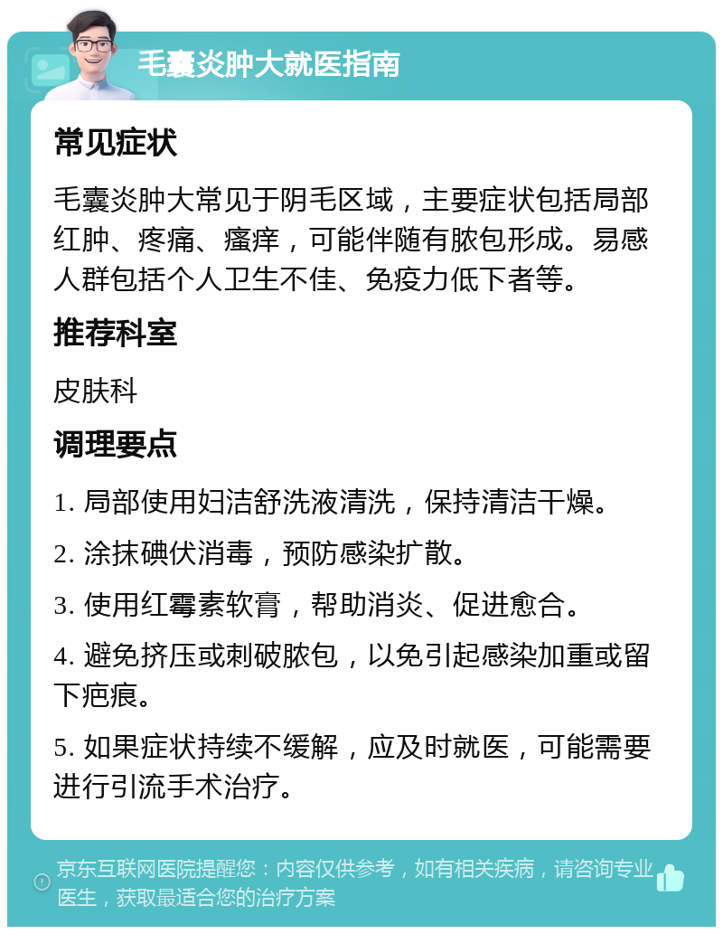 毛囊炎肿大就医指南 常见症状 毛囊炎肿大常见于阴毛区域，主要症状包括局部红肿、疼痛、瘙痒，可能伴随有脓包形成。易感人群包括个人卫生不佳、免疫力低下者等。 推荐科室 皮肤科 调理要点 1. 局部使用妇洁舒洗液清洗，保持清洁干燥。 2. 涂抹碘伏消毒，预防感染扩散。 3. 使用红霉素软膏，帮助消炎、促进愈合。 4. 避免挤压或刺破脓包，以免引起感染加重或留下疤痕。 5. 如果症状持续不缓解，应及时就医，可能需要进行引流手术治疗。