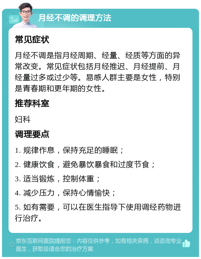 月经不调的调理方法 常见症状 月经不调是指月经周期、经量、经质等方面的异常改变。常见症状包括月经推迟、月经提前、月经量过多或过少等。易感人群主要是女性，特别是青春期和更年期的女性。 推荐科室 妇科 调理要点 1. 规律作息，保持充足的睡眠； 2. 健康饮食，避免暴饮暴食和过度节食； 3. 适当锻炼，控制体重； 4. 减少压力，保持心情愉快； 5. 如有需要，可以在医生指导下使用调经药物进行治疗。