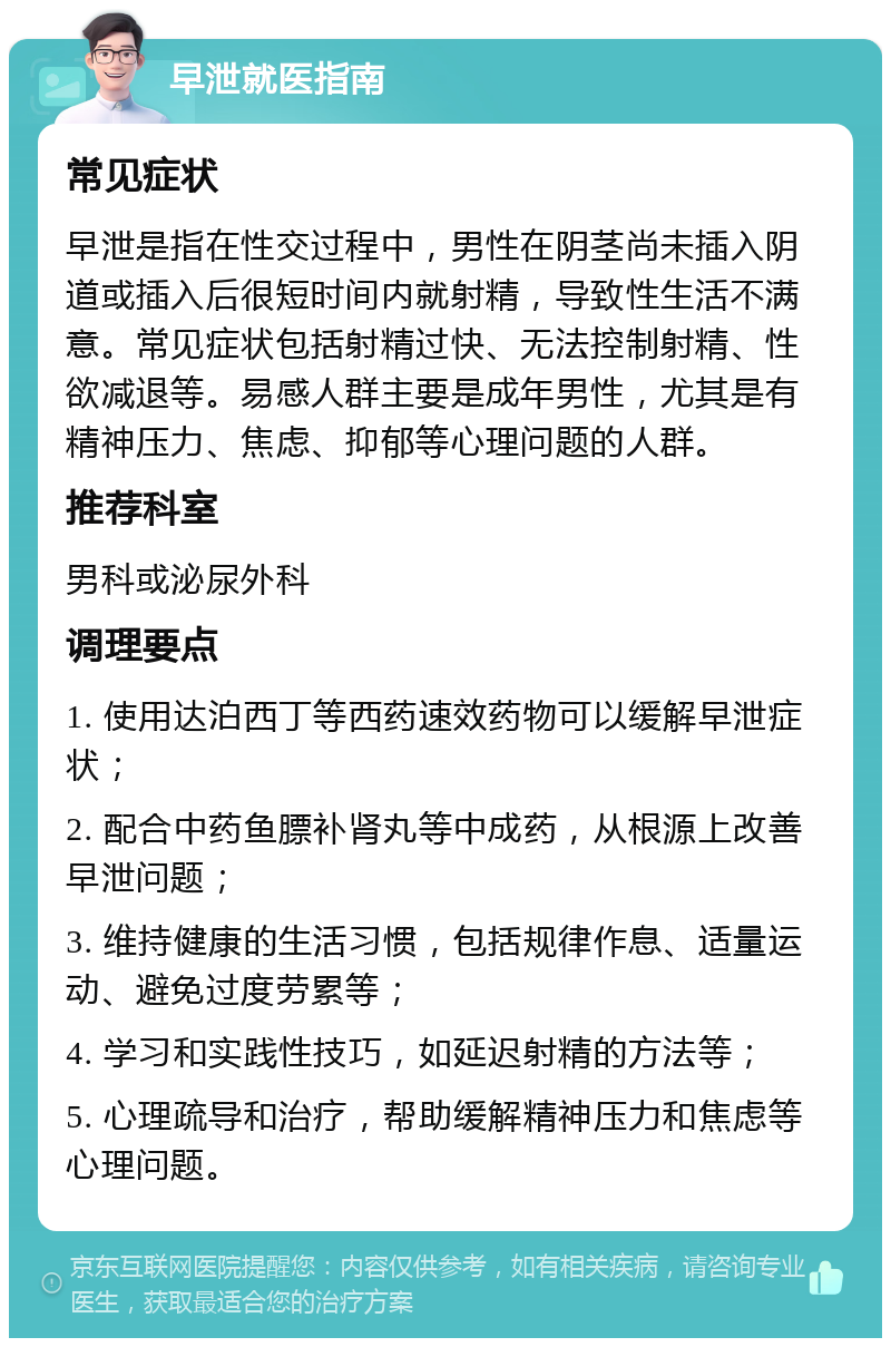 早泄就医指南 常见症状 早泄是指在性交过程中，男性在阴茎尚未插入阴道或插入后很短时间内就射精，导致性生活不满意。常见症状包括射精过快、无法控制射精、性欲减退等。易感人群主要是成年男性，尤其是有精神压力、焦虑、抑郁等心理问题的人群。 推荐科室 男科或泌尿外科 调理要点 1. 使用达泊西丁等西药速效药物可以缓解早泄症状； 2. 配合中药鱼膘补肾丸等中成药，从根源上改善早泄问题； 3. 维持健康的生活习惯，包括规律作息、适量运动、避免过度劳累等； 4. 学习和实践性技巧，如延迟射精的方法等； 5. 心理疏导和治疗，帮助缓解精神压力和焦虑等心理问题。