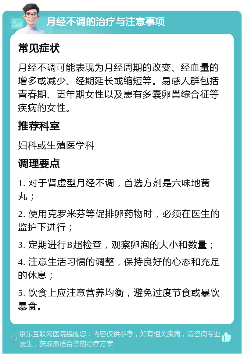 月经不调的治疗与注意事项 常见症状 月经不调可能表现为月经周期的改变、经血量的增多或减少、经期延长或缩短等。易感人群包括青春期、更年期女性以及患有多囊卵巢综合征等疾病的女性。 推荐科室 妇科或生殖医学科 调理要点 1. 对于肾虚型月经不调，首选方剂是六味地黄丸； 2. 使用克罗米芬等促排卵药物时，必须在医生的监护下进行； 3. 定期进行B超检查，观察卵泡的大小和数量； 4. 注意生活习惯的调整，保持良好的心态和充足的休息； 5. 饮食上应注意营养均衡，避免过度节食或暴饮暴食。