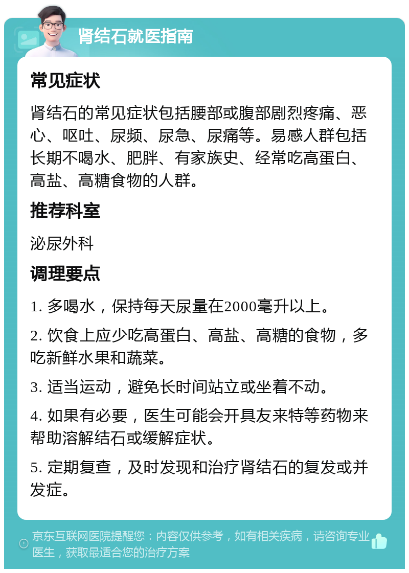 肾结石就医指南 常见症状 肾结石的常见症状包括腰部或腹部剧烈疼痛、恶心、呕吐、尿频、尿急、尿痛等。易感人群包括长期不喝水、肥胖、有家族史、经常吃高蛋白、高盐、高糖食物的人群。 推荐科室 泌尿外科 调理要点 1. 多喝水，保持每天尿量在2000毫升以上。 2. 饮食上应少吃高蛋白、高盐、高糖的食物，多吃新鲜水果和蔬菜。 3. 适当运动，避免长时间站立或坐着不动。 4. 如果有必要，医生可能会开具友来特等药物来帮助溶解结石或缓解症状。 5. 定期复查，及时发现和治疗肾结石的复发或并发症。