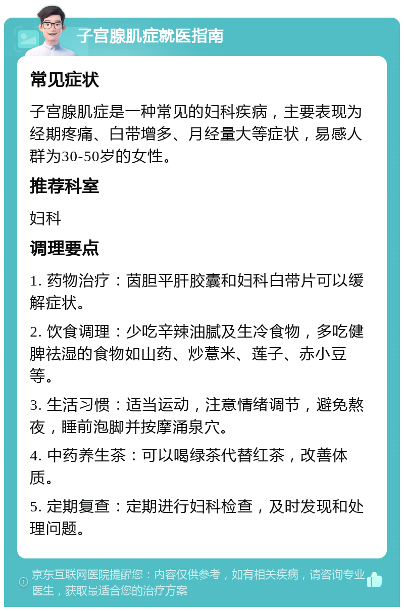 子宫腺肌症就医指南 常见症状 子宫腺肌症是一种常见的妇科疾病，主要表现为经期疼痛、白带增多、月经量大等症状，易感人群为30-50岁的女性。 推荐科室 妇科 调理要点 1. 药物治疗：茵胆平肝胶囊和妇科白带片可以缓解症状。 2. 饮食调理：少吃辛辣油腻及生冷食物，多吃健脾祛湿的食物如山药、炒薏米、莲子、赤小豆等。 3. 生活习惯：适当运动，注意情绪调节，避免熬夜，睡前泡脚并按摩涌泉穴。 4. 中药养生茶：可以喝绿茶代替红茶，改善体质。 5. 定期复查：定期进行妇科检查，及时发现和处理问题。