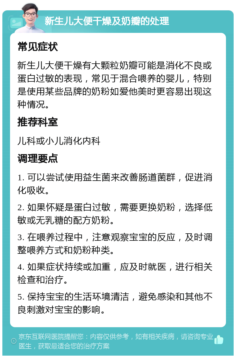 新生儿大便干燥及奶瓣的处理 常见症状 新生儿大便干燥有大颗粒奶瓣可能是消化不良或蛋白过敏的表现，常见于混合喂养的婴儿，特别是使用某些品牌的奶粉如爱他美时更容易出现这种情况。 推荐科室 儿科或小儿消化内科 调理要点 1. 可以尝试使用益生菌来改善肠道菌群，促进消化吸收。 2. 如果怀疑是蛋白过敏，需要更换奶粉，选择低敏或无乳糖的配方奶粉。 3. 在喂养过程中，注意观察宝宝的反应，及时调整喂养方式和奶粉种类。 4. 如果症状持续或加重，应及时就医，进行相关检查和治疗。 5. 保持宝宝的生活环境清洁，避免感染和其他不良刺激对宝宝的影响。