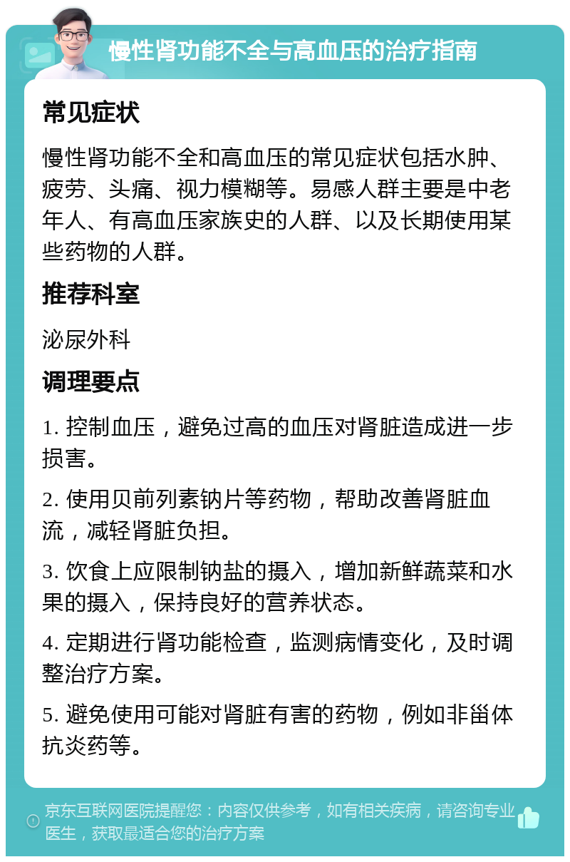 慢性肾功能不全与高血压的治疗指南 常见症状 慢性肾功能不全和高血压的常见症状包括水肿、疲劳、头痛、视力模糊等。易感人群主要是中老年人、有高血压家族史的人群、以及长期使用某些药物的人群。 推荐科室 泌尿外科 调理要点 1. 控制血压，避免过高的血压对肾脏造成进一步损害。 2. 使用贝前列素钠片等药物，帮助改善肾脏血流，减轻肾脏负担。 3. 饮食上应限制钠盐的摄入，增加新鲜蔬菜和水果的摄入，保持良好的营养状态。 4. 定期进行肾功能检查，监测病情变化，及时调整治疗方案。 5. 避免使用可能对肾脏有害的药物，例如非甾体抗炎药等。