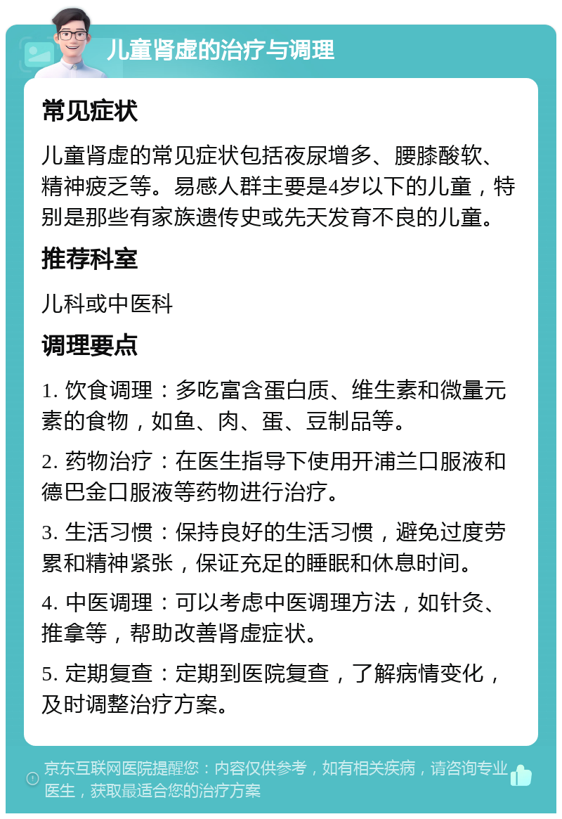 儿童肾虚的治疗与调理 常见症状 儿童肾虚的常见症状包括夜尿增多、腰膝酸软、精神疲乏等。易感人群主要是4岁以下的儿童，特别是那些有家族遗传史或先天发育不良的儿童。 推荐科室 儿科或中医科 调理要点 1. 饮食调理：多吃富含蛋白质、维生素和微量元素的食物，如鱼、肉、蛋、豆制品等。 2. 药物治疗：在医生指导下使用开浦兰口服液和德巴金口服液等药物进行治疗。 3. 生活习惯：保持良好的生活习惯，避免过度劳累和精神紧张，保证充足的睡眠和休息时间。 4. 中医调理：可以考虑中医调理方法，如针灸、推拿等，帮助改善肾虚症状。 5. 定期复查：定期到医院复查，了解病情变化，及时调整治疗方案。