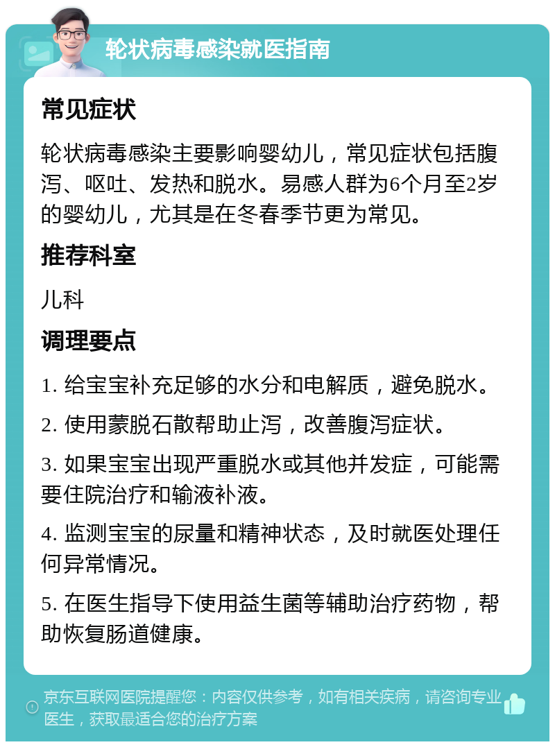 轮状病毒感染就医指南 常见症状 轮状病毒感染主要影响婴幼儿，常见症状包括腹泻、呕吐、发热和脱水。易感人群为6个月至2岁的婴幼儿，尤其是在冬春季节更为常见。 推荐科室 儿科 调理要点 1. 给宝宝补充足够的水分和电解质，避免脱水。 2. 使用蒙脱石散帮助止泻，改善腹泻症状。 3. 如果宝宝出现严重脱水或其他并发症，可能需要住院治疗和输液补液。 4. 监测宝宝的尿量和精神状态，及时就医处理任何异常情况。 5. 在医生指导下使用益生菌等辅助治疗药物，帮助恢复肠道健康。