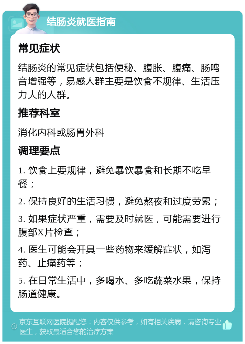 结肠炎就医指南 常见症状 结肠炎的常见症状包括便秘、腹胀、腹痛、肠鸣音增强等，易感人群主要是饮食不规律、生活压力大的人群。 推荐科室 消化内科或肠胃外科 调理要点 1. 饮食上要规律，避免暴饮暴食和长期不吃早餐； 2. 保持良好的生活习惯，避免熬夜和过度劳累； 3. 如果症状严重，需要及时就医，可能需要进行腹部X片检查； 4. 医生可能会开具一些药物来缓解症状，如泻药、止痛药等； 5. 在日常生活中，多喝水、多吃蔬菜水果，保持肠道健康。