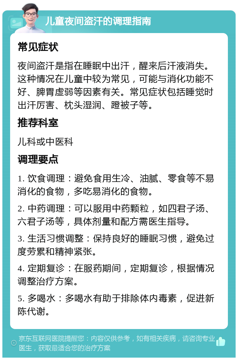 儿童夜间盗汗的调理指南 常见症状 夜间盗汗是指在睡眠中出汗，醒来后汗液消失。这种情况在儿童中较为常见，可能与消化功能不好、脾胃虚弱等因素有关。常见症状包括睡觉时出汗厉害、枕头湿润、蹬被子等。 推荐科室 儿科或中医科 调理要点 1. 饮食调理：避免食用生冷、油腻、零食等不易消化的食物，多吃易消化的食物。 2. 中药调理：可以服用中药颗粒，如四君子汤、六君子汤等，具体剂量和配方需医生指导。 3. 生活习惯调整：保持良好的睡眠习惯，避免过度劳累和精神紧张。 4. 定期复诊：在服药期间，定期复诊，根据情况调整治疗方案。 5. 多喝水：多喝水有助于排除体内毒素，促进新陈代谢。