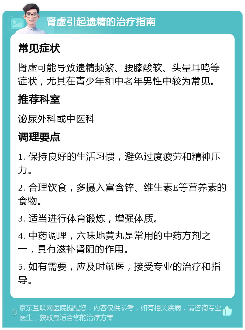 肾虚引起遗精的治疗指南 常见症状 肾虚可能导致遗精频繁、腰膝酸软、头晕耳鸣等症状，尤其在青少年和中老年男性中较为常见。 推荐科室 泌尿外科或中医科 调理要点 1. 保持良好的生活习惯，避免过度疲劳和精神压力。 2. 合理饮食，多摄入富含锌、维生素E等营养素的食物。 3. 适当进行体育锻炼，增强体质。 4. 中药调理，六味地黄丸是常用的中药方剂之一，具有滋补肾阴的作用。 5. 如有需要，应及时就医，接受专业的治疗和指导。