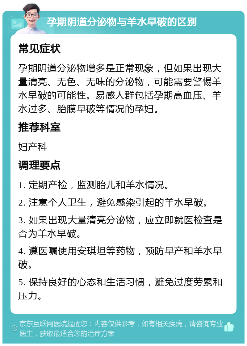 孕期阴道分泌物与羊水早破的区别 常见症状 孕期阴道分泌物增多是正常现象，但如果出现大量清亮、无色、无味的分泌物，可能需要警惕羊水早破的可能性。易感人群包括孕期高血压、羊水过多、胎膜早破等情况的孕妇。 推荐科室 妇产科 调理要点 1. 定期产检，监测胎儿和羊水情况。 2. 注意个人卫生，避免感染引起的羊水早破。 3. 如果出现大量清亮分泌物，应立即就医检查是否为羊水早破。 4. 遵医嘱使用安琪坦等药物，预防早产和羊水早破。 5. 保持良好的心态和生活习惯，避免过度劳累和压力。