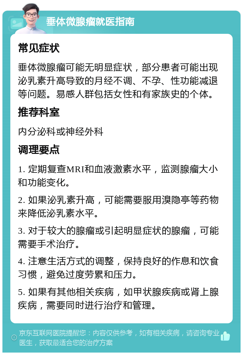 垂体微腺瘤就医指南 常见症状 垂体微腺瘤可能无明显症状，部分患者可能出现泌乳素升高导致的月经不调、不孕、性功能减退等问题。易感人群包括女性和有家族史的个体。 推荐科室 内分泌科或神经外科 调理要点 1. 定期复查MRI和血液激素水平，监测腺瘤大小和功能变化。 2. 如果泌乳素升高，可能需要服用溴隐亭等药物来降低泌乳素水平。 3. 对于较大的腺瘤或引起明显症状的腺瘤，可能需要手术治疗。 4. 注意生活方式的调整，保持良好的作息和饮食习惯，避免过度劳累和压力。 5. 如果有其他相关疾病，如甲状腺疾病或肾上腺疾病，需要同时进行治疗和管理。