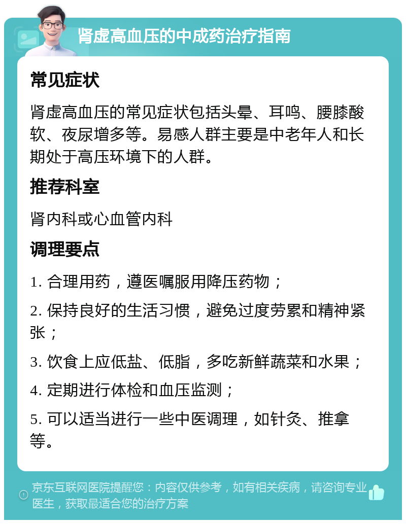 肾虚高血压的中成药治疗指南 常见症状 肾虚高血压的常见症状包括头晕、耳鸣、腰膝酸软、夜尿增多等。易感人群主要是中老年人和长期处于高压环境下的人群。 推荐科室 肾内科或心血管内科 调理要点 1. 合理用药，遵医嘱服用降压药物； 2. 保持良好的生活习惯，避免过度劳累和精神紧张； 3. 饮食上应低盐、低脂，多吃新鲜蔬菜和水果； 4. 定期进行体检和血压监测； 5. 可以适当进行一些中医调理，如针灸、推拿等。