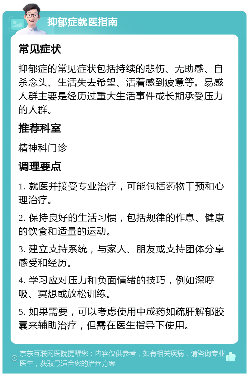 抑郁症就医指南 常见症状 抑郁症的常见症状包括持续的悲伤、无助感、自杀念头、生活失去希望、活着感到疲惫等。易感人群主要是经历过重大生活事件或长期承受压力的人群。 推荐科室 精神科门诊 调理要点 1. 就医并接受专业治疗，可能包括药物干预和心理治疗。 2. 保持良好的生活习惯，包括规律的作息、健康的饮食和适量的运动。 3. 建立支持系统，与家人、朋友或支持团体分享感受和经历。 4. 学习应对压力和负面情绪的技巧，例如深呼吸、冥想或放松训练。 5. 如果需要，可以考虑使用中成药如疏肝解郁胶囊来辅助治疗，但需在医生指导下使用。