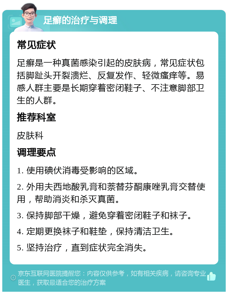 足癣的治疗与调理 常见症状 足癣是一种真菌感染引起的皮肤病，常见症状包括脚趾头开裂溃烂、反复发作、轻微瘙痒等。易感人群主要是长期穿着密闭鞋子、不注意脚部卫生的人群。 推荐科室 皮肤科 调理要点 1. 使用碘伏消毒受影响的区域。 2. 外用夫西地酸乳膏和萘替芬酮康唑乳膏交替使用，帮助消炎和杀灭真菌。 3. 保持脚部干燥，避免穿着密闭鞋子和袜子。 4. 定期更换袜子和鞋垫，保持清洁卫生。 5. 坚持治疗，直到症状完全消失。