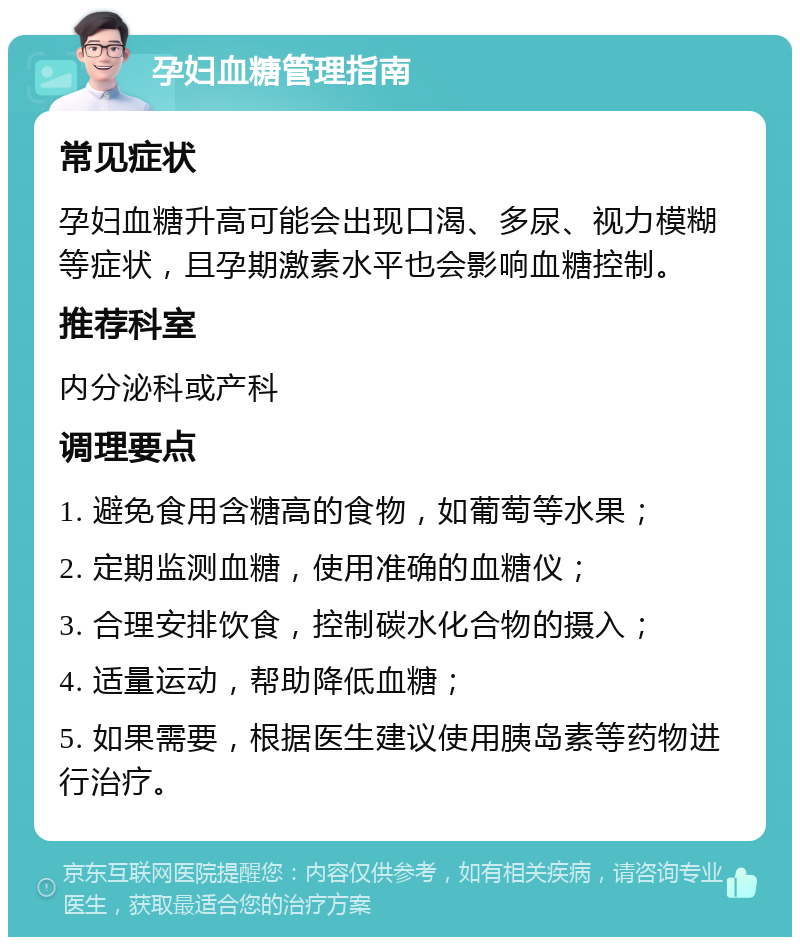 孕妇血糖管理指南 常见症状 孕妇血糖升高可能会出现口渴、多尿、视力模糊等症状，且孕期激素水平也会影响血糖控制。 推荐科室 内分泌科或产科 调理要点 1. 避免食用含糖高的食物，如葡萄等水果； 2. 定期监测血糖，使用准确的血糖仪； 3. 合理安排饮食，控制碳水化合物的摄入； 4. 适量运动，帮助降低血糖； 5. 如果需要，根据医生建议使用胰岛素等药物进行治疗。