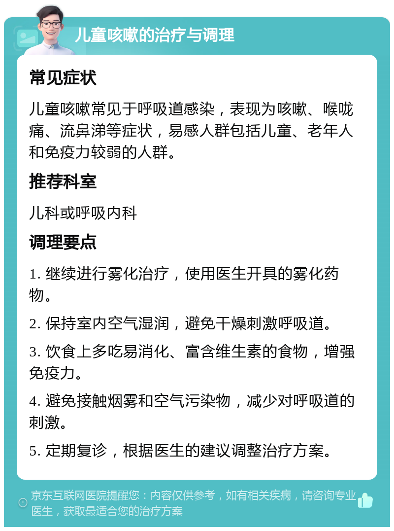 儿童咳嗽的治疗与调理 常见症状 儿童咳嗽常见于呼吸道感染，表现为咳嗽、喉咙痛、流鼻涕等症状，易感人群包括儿童、老年人和免疫力较弱的人群。 推荐科室 儿科或呼吸内科 调理要点 1. 继续进行雾化治疗，使用医生开具的雾化药物。 2. 保持室内空气湿润，避免干燥刺激呼吸道。 3. 饮食上多吃易消化、富含维生素的食物，增强免疫力。 4. 避免接触烟雾和空气污染物，减少对呼吸道的刺激。 5. 定期复诊，根据医生的建议调整治疗方案。