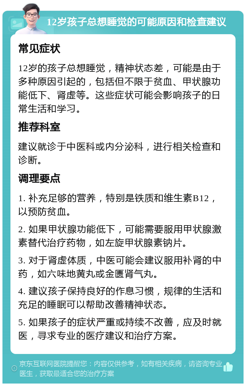 12岁孩子总想睡觉的可能原因和检查建议 常见症状 12岁的孩子总想睡觉，精神状态差，可能是由于多种原因引起的，包括但不限于贫血、甲状腺功能低下、肾虚等。这些症状可能会影响孩子的日常生活和学习。 推荐科室 建议就诊于中医科或内分泌科，进行相关检查和诊断。 调理要点 1. 补充足够的营养，特别是铁质和维生素B12，以预防贫血。 2. 如果甲状腺功能低下，可能需要服用甲状腺激素替代治疗药物，如左旋甲状腺素钠片。 3. 对于肾虚体质，中医可能会建议服用补肾的中药，如六味地黄丸或金匮肾气丸。 4. 建议孩子保持良好的作息习惯，规律的生活和充足的睡眠可以帮助改善精神状态。 5. 如果孩子的症状严重或持续不改善，应及时就医，寻求专业的医疗建议和治疗方案。