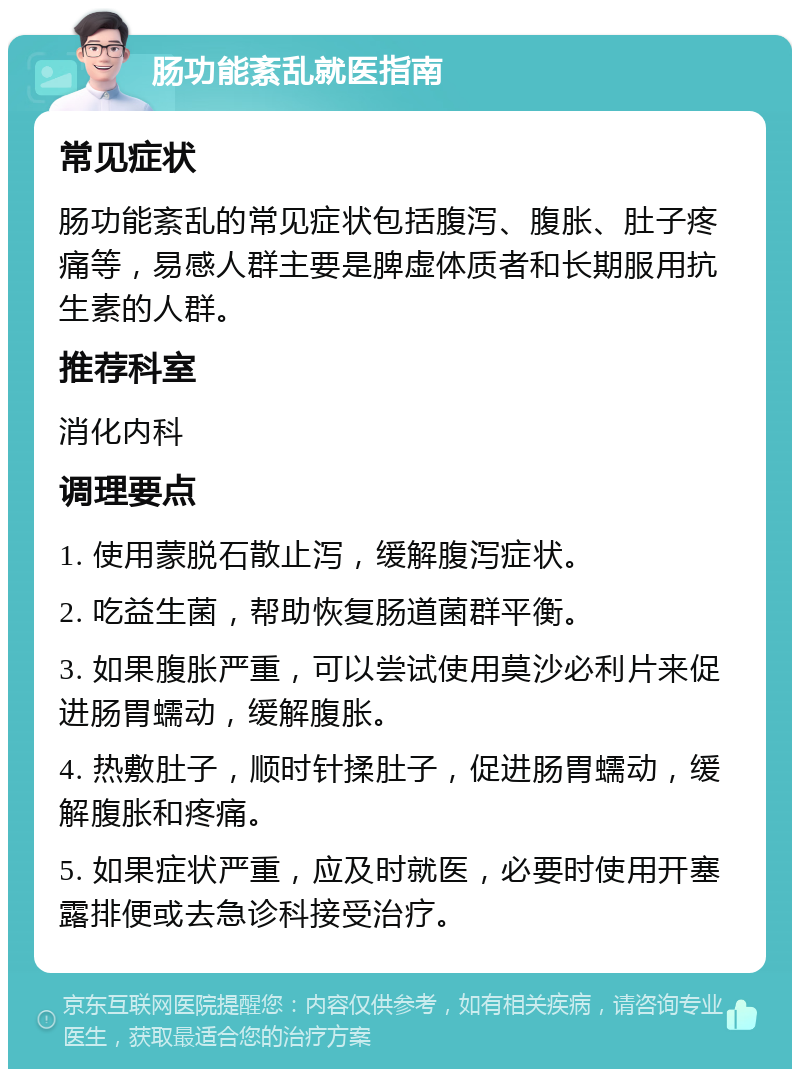 肠功能紊乱就医指南 常见症状 肠功能紊乱的常见症状包括腹泻、腹胀、肚子疼痛等，易感人群主要是脾虚体质者和长期服用抗生素的人群。 推荐科室 消化内科 调理要点 1. 使用蒙脱石散止泻，缓解腹泻症状。 2. 吃益生菌，帮助恢复肠道菌群平衡。 3. 如果腹胀严重，可以尝试使用莫沙必利片来促进肠胃蠕动，缓解腹胀。 4. 热敷肚子，顺时针揉肚子，促进肠胃蠕动，缓解腹胀和疼痛。 5. 如果症状严重，应及时就医，必要时使用开塞露排便或去急诊科接受治疗。