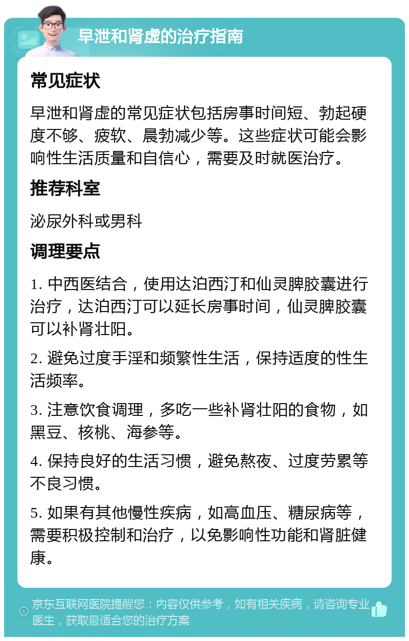 早泄和肾虚的治疗指南 常见症状 早泄和肾虚的常见症状包括房事时间短、勃起硬度不够、疲软、晨勃减少等。这些症状可能会影响性生活质量和自信心，需要及时就医治疗。 推荐科室 泌尿外科或男科 调理要点 1. 中西医结合，使用达泊西汀和仙灵脾胶囊进行治疗，达泊西汀可以延长房事时间，仙灵脾胶囊可以补肾壮阳。 2. 避免过度手淫和频繁性生活，保持适度的性生活频率。 3. 注意饮食调理，多吃一些补肾壮阳的食物，如黑豆、核桃、海参等。 4. 保持良好的生活习惯，避免熬夜、过度劳累等不良习惯。 5. 如果有其他慢性疾病，如高血压、糖尿病等，需要积极控制和治疗，以免影响性功能和肾脏健康。