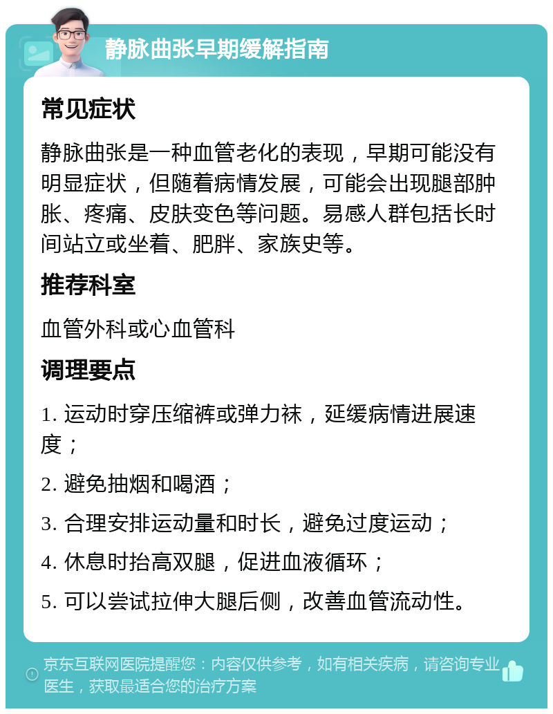 静脉曲张早期缓解指南 常见症状 静脉曲张是一种血管老化的表现，早期可能没有明显症状，但随着病情发展，可能会出现腿部肿胀、疼痛、皮肤变色等问题。易感人群包括长时间站立或坐着、肥胖、家族史等。 推荐科室 血管外科或心血管科 调理要点 1. 运动时穿压缩裤或弹力袜，延缓病情进展速度； 2. 避免抽烟和喝酒； 3. 合理安排运动量和时长，避免过度运动； 4. 休息时抬高双腿，促进血液循环； 5. 可以尝试拉伸大腿后侧，改善血管流动性。