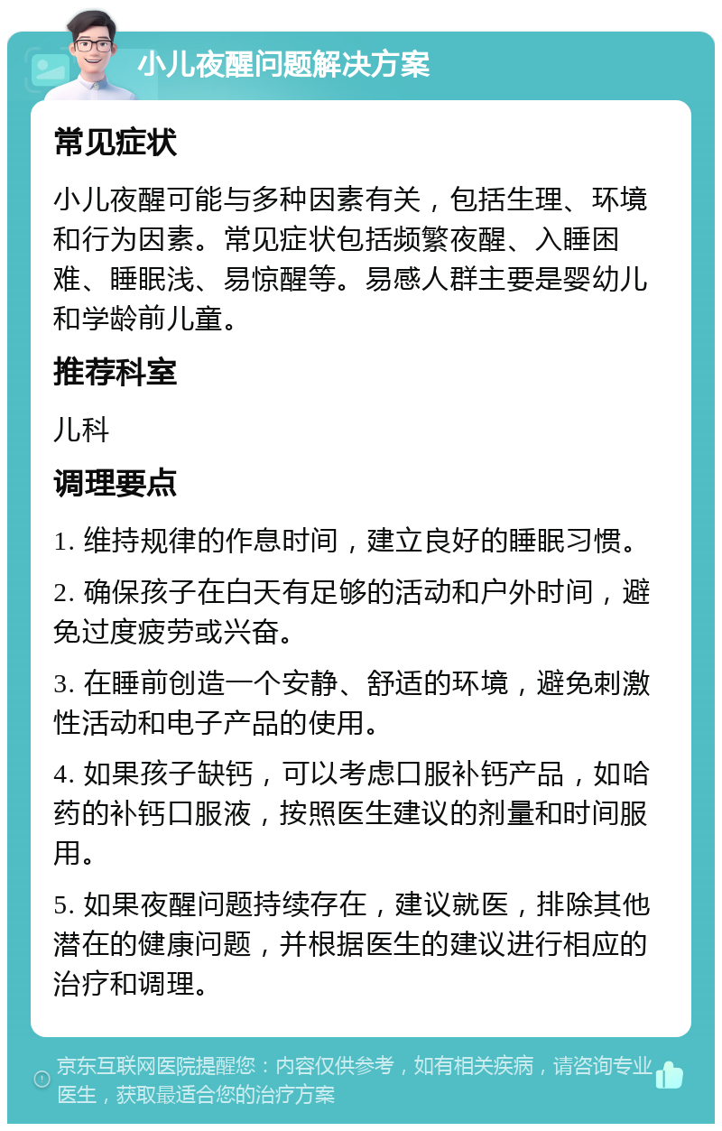 小儿夜醒问题解决方案 常见症状 小儿夜醒可能与多种因素有关，包括生理、环境和行为因素。常见症状包括频繁夜醒、入睡困难、睡眠浅、易惊醒等。易感人群主要是婴幼儿和学龄前儿童。 推荐科室 儿科 调理要点 1. 维持规律的作息时间，建立良好的睡眠习惯。 2. 确保孩子在白天有足够的活动和户外时间，避免过度疲劳或兴奋。 3. 在睡前创造一个安静、舒适的环境，避免刺激性活动和电子产品的使用。 4. 如果孩子缺钙，可以考虑口服补钙产品，如哈药的补钙口服液，按照医生建议的剂量和时间服用。 5. 如果夜醒问题持续存在，建议就医，排除其他潜在的健康问题，并根据医生的建议进行相应的治疗和调理。