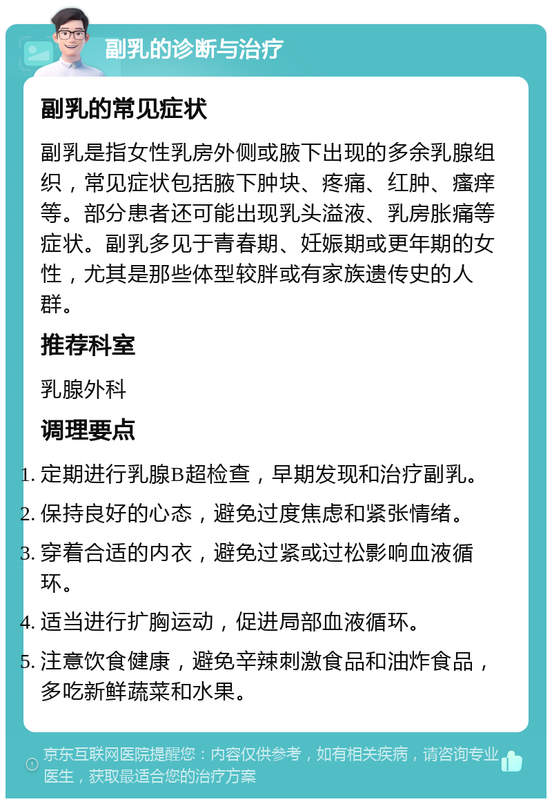 副乳的诊断与治疗 副乳的常见症状 副乳是指女性乳房外侧或腋下出现的多余乳腺组织，常见症状包括腋下肿块、疼痛、红肿、瘙痒等。部分患者还可能出现乳头溢液、乳房胀痛等症状。副乳多见于青春期、妊娠期或更年期的女性，尤其是那些体型较胖或有家族遗传史的人群。 推荐科室 乳腺外科 调理要点 定期进行乳腺B超检查，早期发现和治疗副乳。 保持良好的心态，避免过度焦虑和紧张情绪。 穿着合适的内衣，避免过紧或过松影响血液循环。 适当进行扩胸运动，促进局部血液循环。 注意饮食健康，避免辛辣刺激食品和油炸食品，多吃新鲜蔬菜和水果。