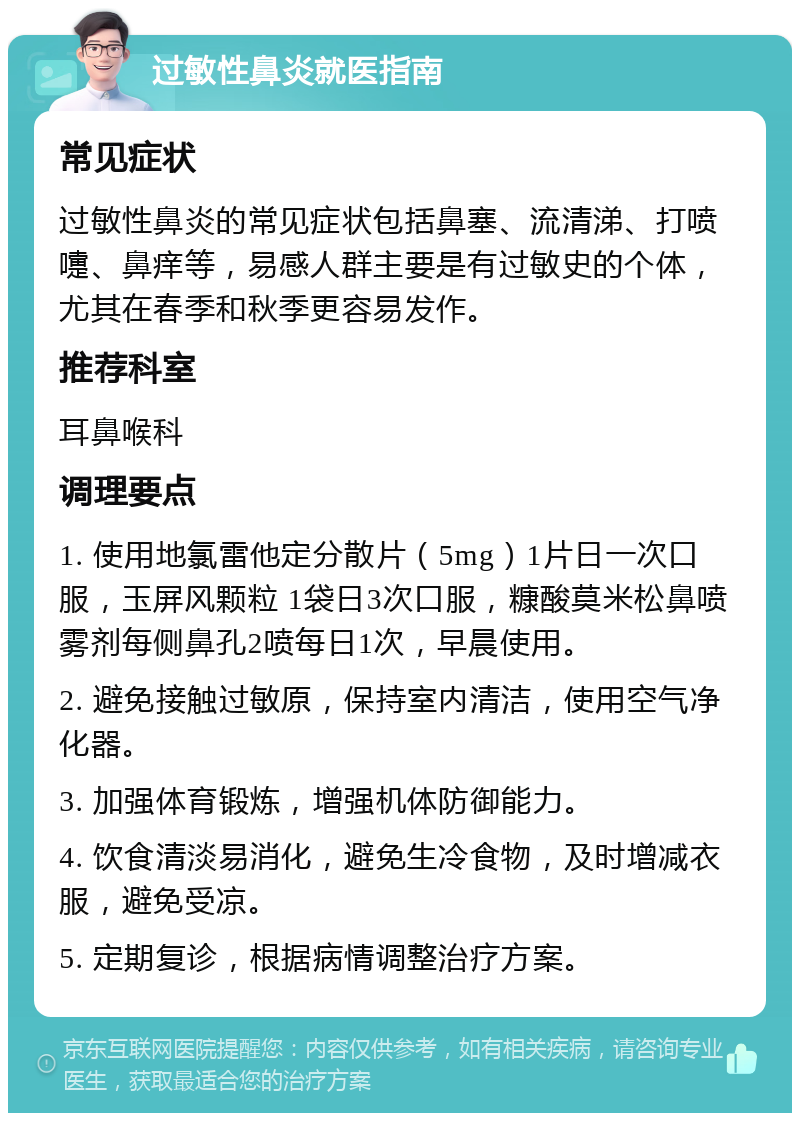 过敏性鼻炎就医指南 常见症状 过敏性鼻炎的常见症状包括鼻塞、流清涕、打喷嚏、鼻痒等，易感人群主要是有过敏史的个体，尤其在春季和秋季更容易发作。 推荐科室 耳鼻喉科 调理要点 1. 使用地氯雷他定分散片（5mg）1片日一次口服，玉屏风颗粒 1袋日3次口服，糠酸莫米松鼻喷雾剂每侧鼻孔2喷每日1次，早晨使用。 2. 避免接触过敏原，保持室内清洁，使用空气净化器。 3. 加强体育锻炼，增强机体防御能力。 4. 饮食清淡易消化，避免生冷食物，及时增减衣服，避免受凉。 5. 定期复诊，根据病情调整治疗方案。