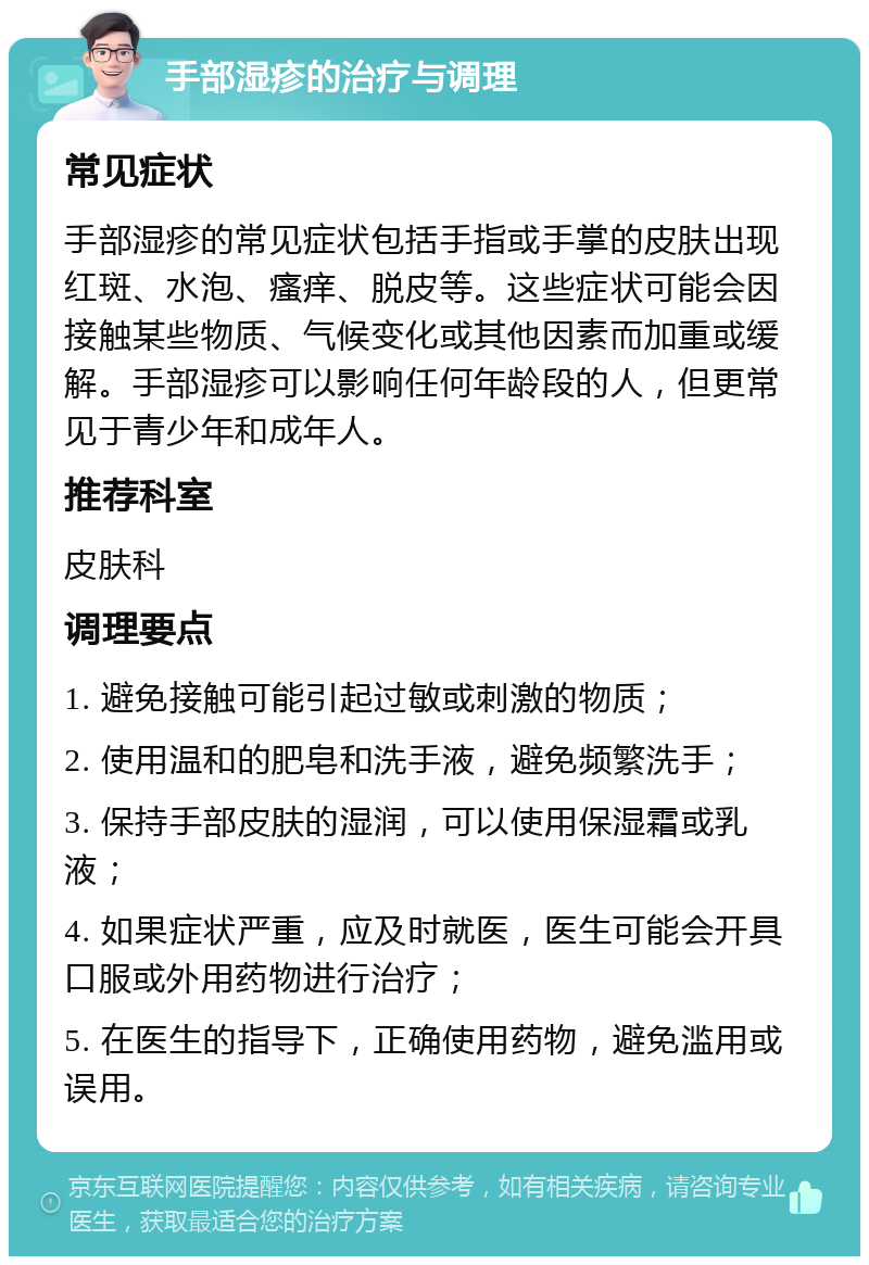 手部湿疹的治疗与调理 常见症状 手部湿疹的常见症状包括手指或手掌的皮肤出现红斑、水泡、瘙痒、脱皮等。这些症状可能会因接触某些物质、气候变化或其他因素而加重或缓解。手部湿疹可以影响任何年龄段的人，但更常见于青少年和成年人。 推荐科室 皮肤科 调理要点 1. 避免接触可能引起过敏或刺激的物质； 2. 使用温和的肥皂和洗手液，避免频繁洗手； 3. 保持手部皮肤的湿润，可以使用保湿霜或乳液； 4. 如果症状严重，应及时就医，医生可能会开具口服或外用药物进行治疗； 5. 在医生的指导下，正确使用药物，避免滥用或误用。