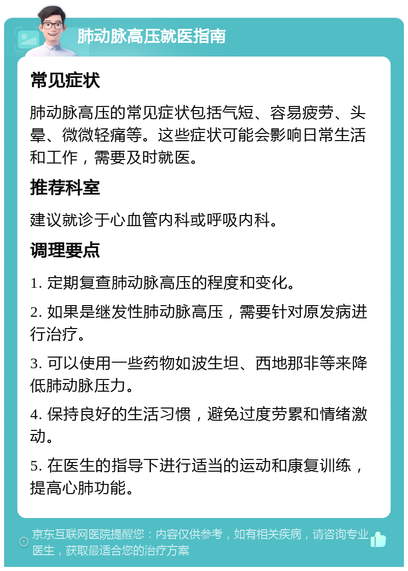 肺动脉高压就医指南 常见症状 肺动脉高压的常见症状包括气短、容易疲劳、头晕、微微轻痛等。这些症状可能会影响日常生活和工作，需要及时就医。 推荐科室 建议就诊于心血管内科或呼吸内科。 调理要点 1. 定期复查肺动脉高压的程度和变化。 2. 如果是继发性肺动脉高压，需要针对原发病进行治疗。 3. 可以使用一些药物如波生坦、西地那非等来降低肺动脉压力。 4. 保持良好的生活习惯，避免过度劳累和情绪激动。 5. 在医生的指导下进行适当的运动和康复训练，提高心肺功能。