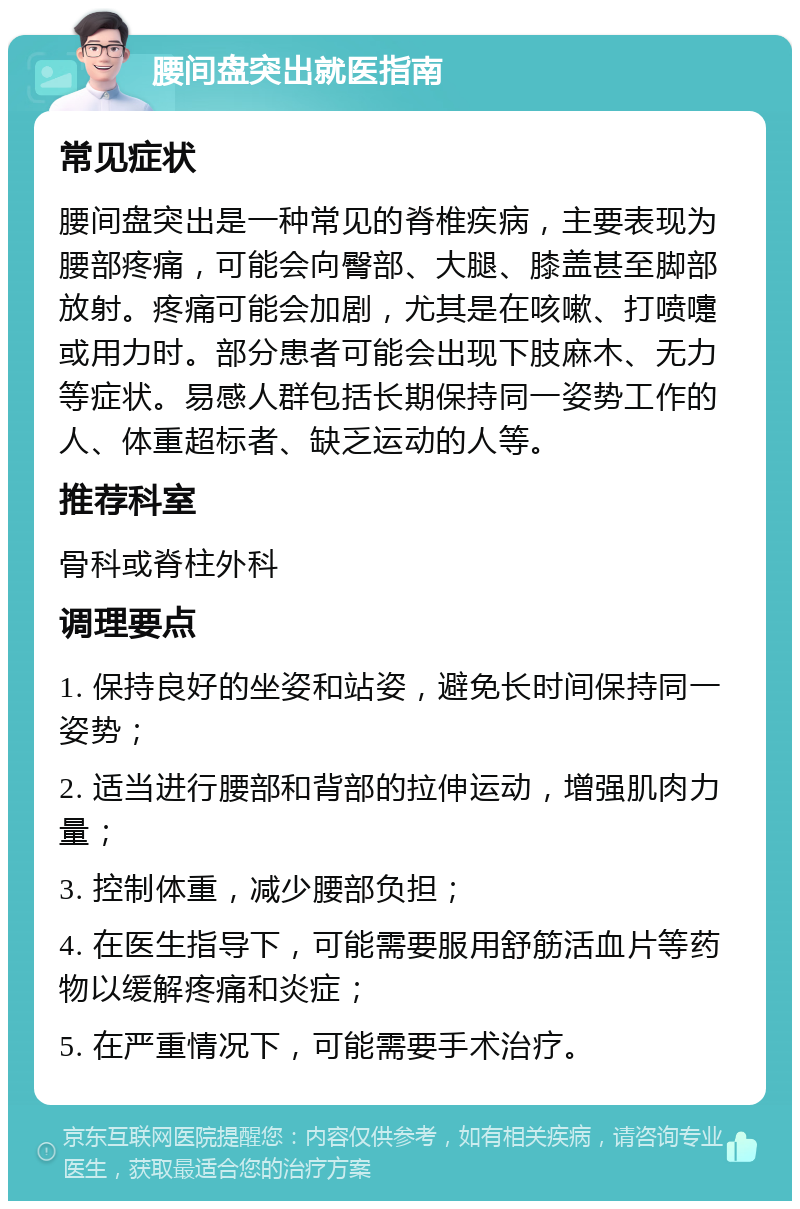 腰间盘突出就医指南 常见症状 腰间盘突出是一种常见的脊椎疾病，主要表现为腰部疼痛，可能会向臀部、大腿、膝盖甚至脚部放射。疼痛可能会加剧，尤其是在咳嗽、打喷嚏或用力时。部分患者可能会出现下肢麻木、无力等症状。易感人群包括长期保持同一姿势工作的人、体重超标者、缺乏运动的人等。 推荐科室 骨科或脊柱外科 调理要点 1. 保持良好的坐姿和站姿，避免长时间保持同一姿势； 2. 适当进行腰部和背部的拉伸运动，增强肌肉力量； 3. 控制体重，减少腰部负担； 4. 在医生指导下，可能需要服用舒筋活血片等药物以缓解疼痛和炎症； 5. 在严重情况下，可能需要手术治疗。