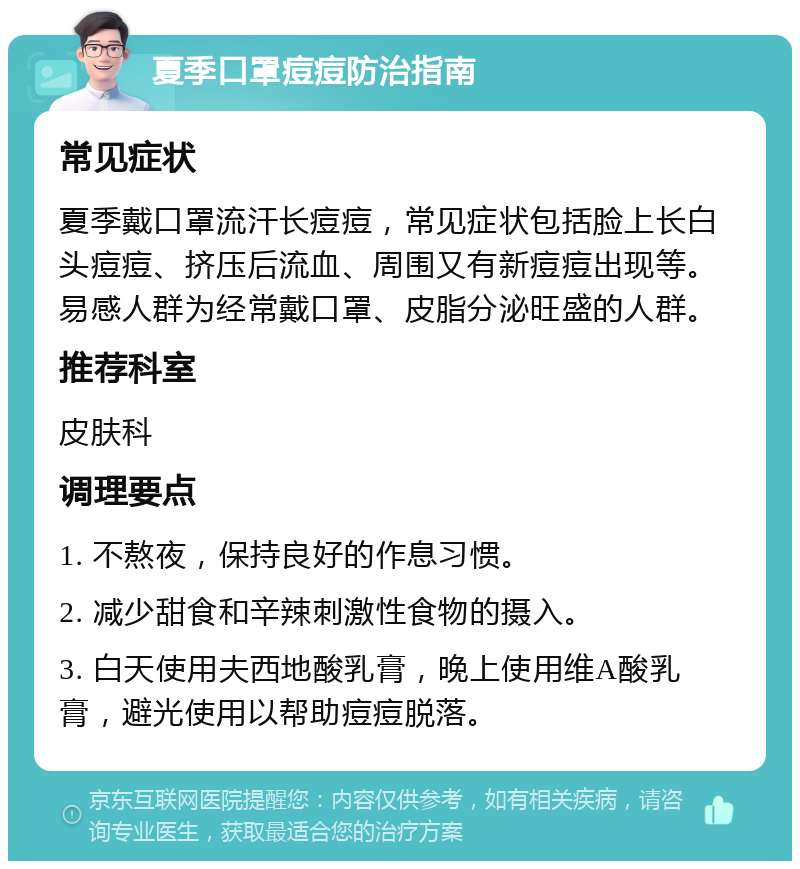 夏季口罩痘痘防治指南 常见症状 夏季戴口罩流汗长痘痘，常见症状包括脸上长白头痘痘、挤压后流血、周围又有新痘痘出现等。易感人群为经常戴口罩、皮脂分泌旺盛的人群。 推荐科室 皮肤科 调理要点 1. 不熬夜，保持良好的作息习惯。 2. 减少甜食和辛辣刺激性食物的摄入。 3. 白天使用夫西地酸乳膏，晚上使用维A酸乳膏，避光使用以帮助痘痘脱落。