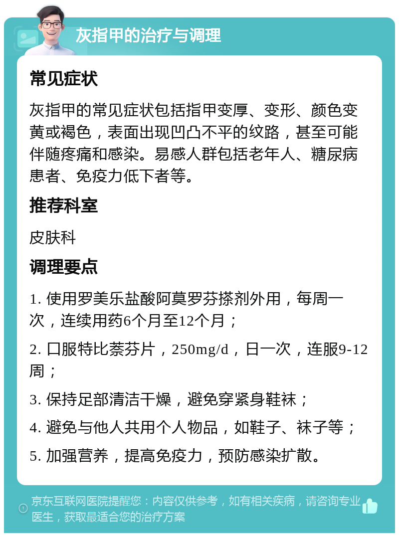 灰指甲的治疗与调理 常见症状 灰指甲的常见症状包括指甲变厚、变形、颜色变黄或褐色，表面出现凹凸不平的纹路，甚至可能伴随疼痛和感染。易感人群包括老年人、糖尿病患者、免疫力低下者等。 推荐科室 皮肤科 调理要点 1. 使用罗美乐盐酸阿莫罗芬搽剂外用，每周一次，连续用药6个月至12个月； 2. 口服特比萘芬片，250mg/d，日一次，连服9-12周； 3. 保持足部清洁干燥，避免穿紧身鞋袜； 4. 避免与他人共用个人物品，如鞋子、袜子等； 5. 加强营养，提高免疫力，预防感染扩散。