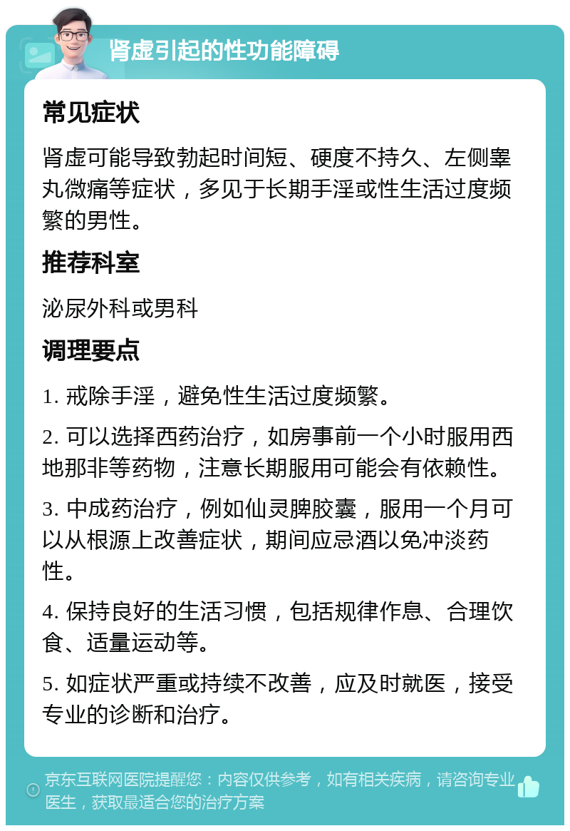 肾虚引起的性功能障碍 常见症状 肾虚可能导致勃起时间短、硬度不持久、左侧睾丸微痛等症状，多见于长期手淫或性生活过度频繁的男性。 推荐科室 泌尿外科或男科 调理要点 1. 戒除手淫，避免性生活过度频繁。 2. 可以选择西药治疗，如房事前一个小时服用西地那非等药物，注意长期服用可能会有依赖性。 3. 中成药治疗，例如仙灵脾胶囊，服用一个月可以从根源上改善症状，期间应忌酒以免冲淡药性。 4. 保持良好的生活习惯，包括规律作息、合理饮食、适量运动等。 5. 如症状严重或持续不改善，应及时就医，接受专业的诊断和治疗。