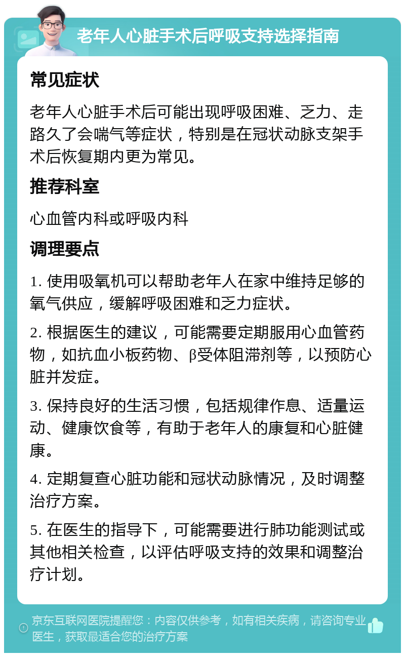 老年人心脏手术后呼吸支持选择指南 常见症状 老年人心脏手术后可能出现呼吸困难、乏力、走路久了会喘气等症状，特别是在冠状动脉支架手术后恢复期内更为常见。 推荐科室 心血管内科或呼吸内科 调理要点 1. 使用吸氧机可以帮助老年人在家中维持足够的氧气供应，缓解呼吸困难和乏力症状。 2. 根据医生的建议，可能需要定期服用心血管药物，如抗血小板药物、β受体阻滞剂等，以预防心脏并发症。 3. 保持良好的生活习惯，包括规律作息、适量运动、健康饮食等，有助于老年人的康复和心脏健康。 4. 定期复查心脏功能和冠状动脉情况，及时调整治疗方案。 5. 在医生的指导下，可能需要进行肺功能测试或其他相关检查，以评估呼吸支持的效果和调整治疗计划。