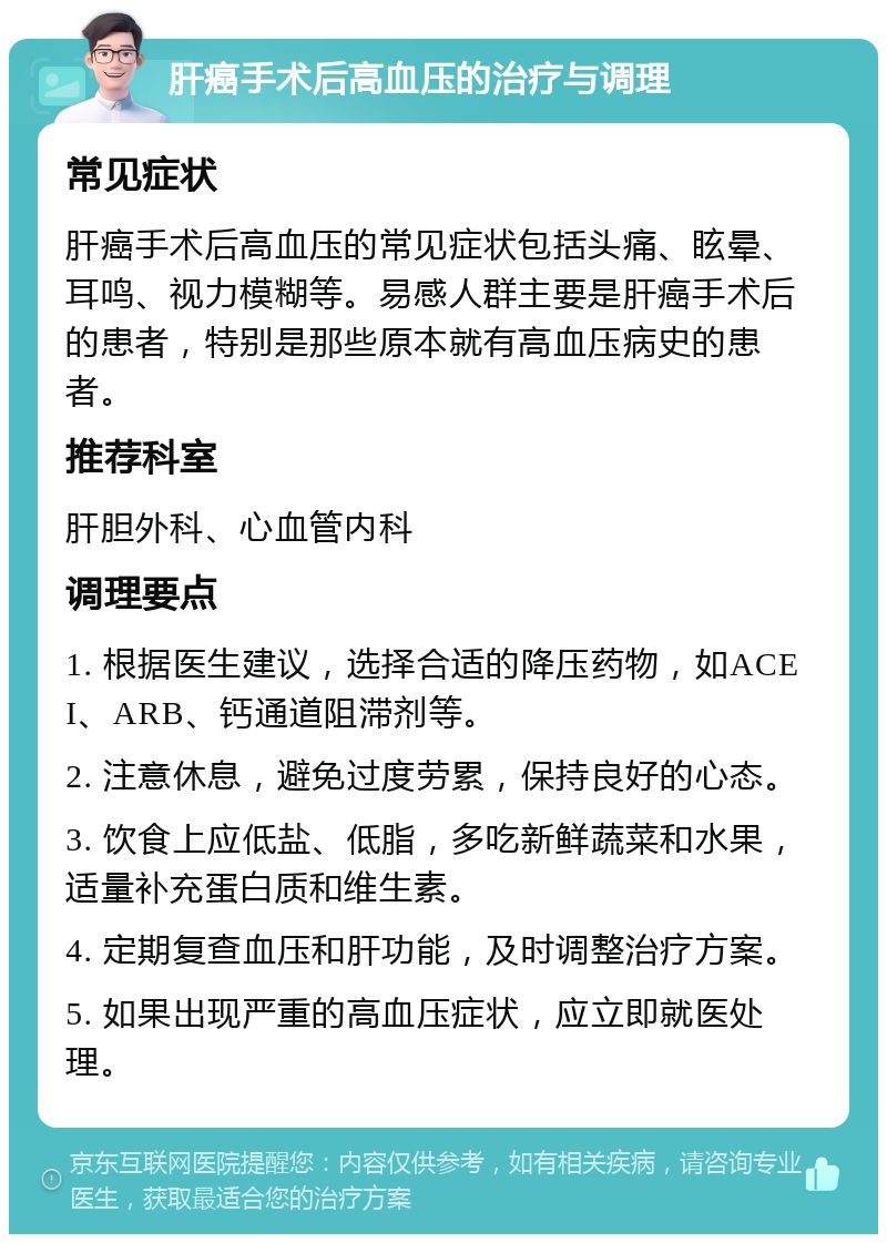 肝癌手术后高血压的治疗与调理 常见症状 肝癌手术后高血压的常见症状包括头痛、眩晕、耳鸣、视力模糊等。易感人群主要是肝癌手术后的患者，特别是那些原本就有高血压病史的患者。 推荐科室 肝胆外科、心血管内科 调理要点 1. 根据医生建议，选择合适的降压药物，如ACEI、ARB、钙通道阻滞剂等。 2. 注意休息，避免过度劳累，保持良好的心态。 3. 饮食上应低盐、低脂，多吃新鲜蔬菜和水果，适量补充蛋白质和维生素。 4. 定期复查血压和肝功能，及时调整治疗方案。 5. 如果出现严重的高血压症状，应立即就医处理。