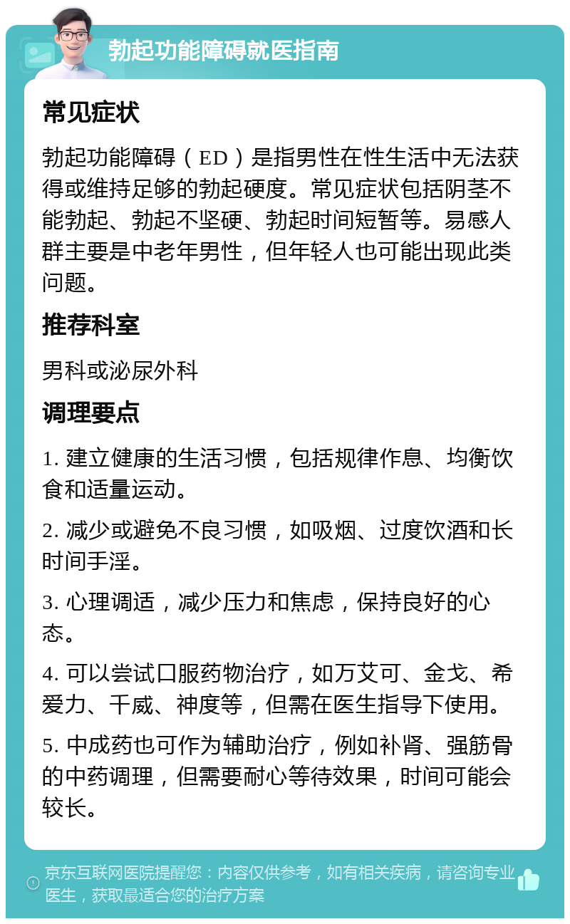 勃起功能障碍就医指南 常见症状 勃起功能障碍（ED）是指男性在性生活中无法获得或维持足够的勃起硬度。常见症状包括阴茎不能勃起、勃起不坚硬、勃起时间短暂等。易感人群主要是中老年男性，但年轻人也可能出现此类问题。 推荐科室 男科或泌尿外科 调理要点 1. 建立健康的生活习惯，包括规律作息、均衡饮食和适量运动。 2. 减少或避免不良习惯，如吸烟、过度饮酒和长时间手淫。 3. 心理调适，减少压力和焦虑，保持良好的心态。 4. 可以尝试口服药物治疗，如万艾可、金戈、希爱力、千威、神度等，但需在医生指导下使用。 5. 中成药也可作为辅助治疗，例如补肾、强筋骨的中药调理，但需要耐心等待效果，时间可能会较长。