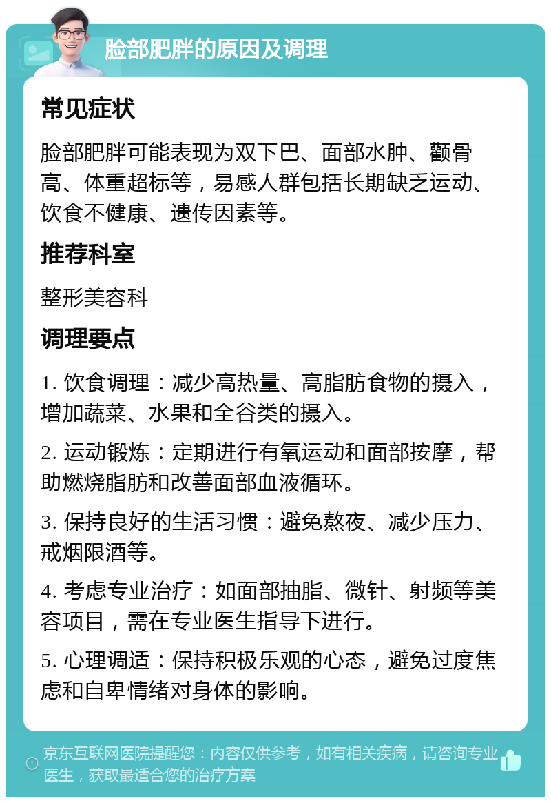 脸部肥胖的原因及调理 常见症状 脸部肥胖可能表现为双下巴、面部水肿、颧骨高、体重超标等，易感人群包括长期缺乏运动、饮食不健康、遗传因素等。 推荐科室 整形美容科 调理要点 1. 饮食调理：减少高热量、高脂肪食物的摄入，增加蔬菜、水果和全谷类的摄入。 2. 运动锻炼：定期进行有氧运动和面部按摩，帮助燃烧脂肪和改善面部血液循环。 3. 保持良好的生活习惯：避免熬夜、减少压力、戒烟限酒等。 4. 考虑专业治疗：如面部抽脂、微针、射频等美容项目，需在专业医生指导下进行。 5. 心理调适：保持积极乐观的心态，避免过度焦虑和自卑情绪对身体的影响。