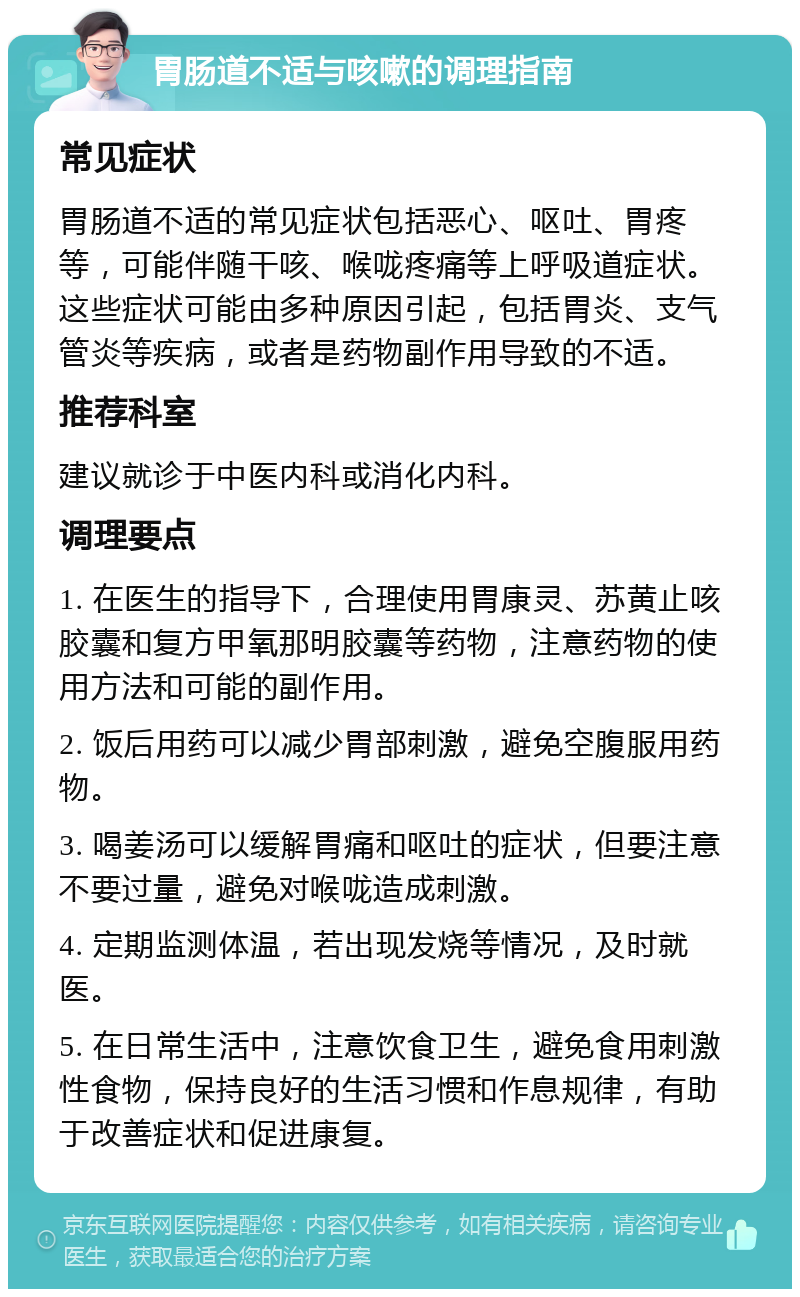 胃肠道不适与咳嗽的调理指南 常见症状 胃肠道不适的常见症状包括恶心、呕吐、胃疼等，可能伴随干咳、喉咙疼痛等上呼吸道症状。这些症状可能由多种原因引起，包括胃炎、支气管炎等疾病，或者是药物副作用导致的不适。 推荐科室 建议就诊于中医内科或消化内科。 调理要点 1. 在医生的指导下，合理使用胃康灵、苏黄止咳胶囊和复方甲氧那明胶囊等药物，注意药物的使用方法和可能的副作用。 2. 饭后用药可以减少胃部刺激，避免空腹服用药物。 3. 喝姜汤可以缓解胃痛和呕吐的症状，但要注意不要过量，避免对喉咙造成刺激。 4. 定期监测体温，若出现发烧等情况，及时就医。 5. 在日常生活中，注意饮食卫生，避免食用刺激性食物，保持良好的生活习惯和作息规律，有助于改善症状和促进康复。