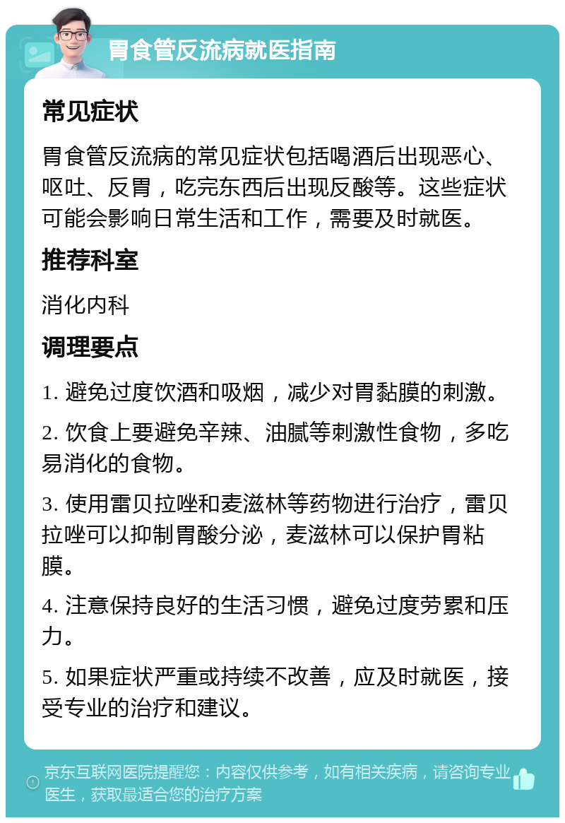 胃食管反流病就医指南 常见症状 胃食管反流病的常见症状包括喝酒后出现恶心、呕吐、反胃，吃完东西后出现反酸等。这些症状可能会影响日常生活和工作，需要及时就医。 推荐科室 消化内科 调理要点 1. 避免过度饮酒和吸烟，减少对胃黏膜的刺激。 2. 饮食上要避免辛辣、油腻等刺激性食物，多吃易消化的食物。 3. 使用雷贝拉唑和麦滋林等药物进行治疗，雷贝拉唑可以抑制胃酸分泌，麦滋林可以保护胃粘膜。 4. 注意保持良好的生活习惯，避免过度劳累和压力。 5. 如果症状严重或持续不改善，应及时就医，接受专业的治疗和建议。