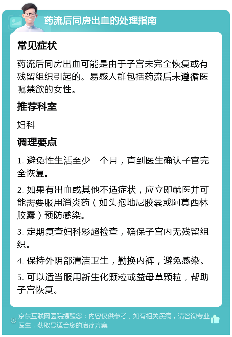 药流后同房出血的处理指南 常见症状 药流后同房出血可能是由于子宫未完全恢复或有残留组织引起的。易感人群包括药流后未遵循医嘱禁欲的女性。 推荐科室 妇科 调理要点 1. 避免性生活至少一个月，直到医生确认子宫完全恢复。 2. 如果有出血或其他不适症状，应立即就医并可能需要服用消炎药（如头孢地尼胶囊或阿莫西林胶囊）预防感染。 3. 定期复查妇科彩超检查，确保子宫内无残留组织。 4. 保持外阴部清洁卫生，勤换内裤，避免感染。 5. 可以适当服用新生化颗粒或益母草颗粒，帮助子宫恢复。