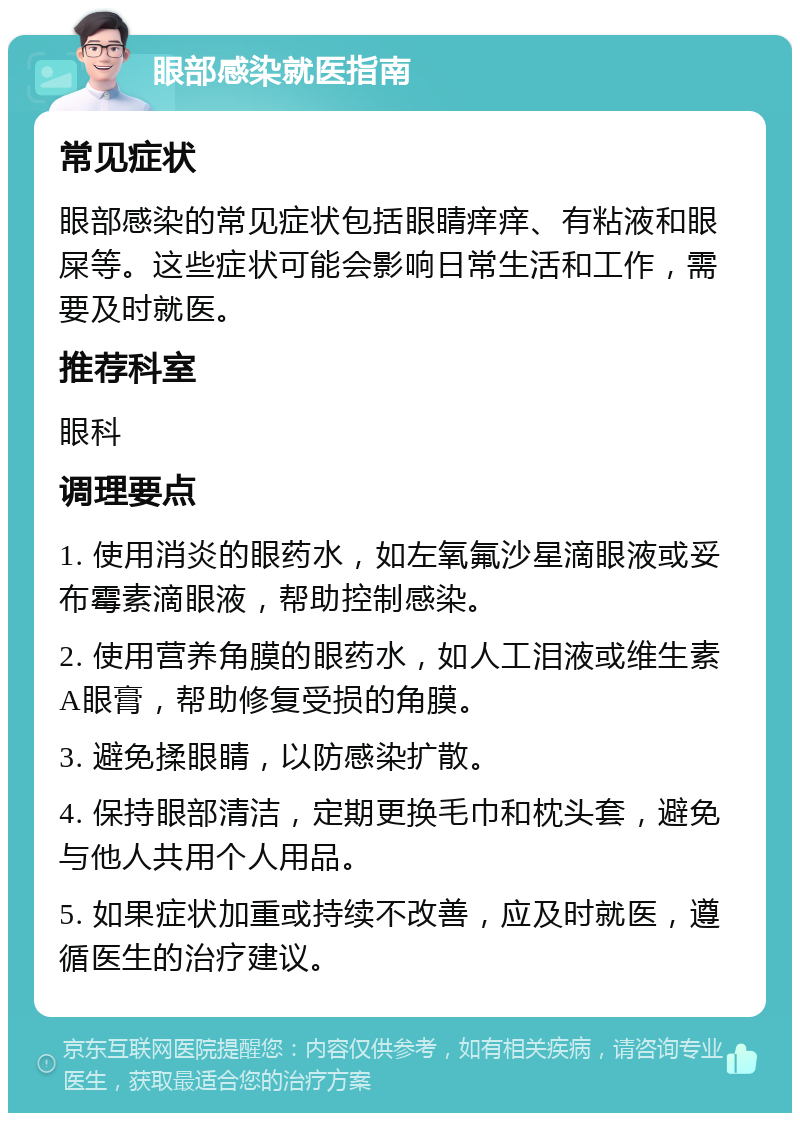 眼部感染就医指南 常见症状 眼部感染的常见症状包括眼睛痒痒、有粘液和眼屎等。这些症状可能会影响日常生活和工作，需要及时就医。 推荐科室 眼科 调理要点 1. 使用消炎的眼药水，如左氧氟沙星滴眼液或妥布霉素滴眼液，帮助控制感染。 2. 使用营养角膜的眼药水，如人工泪液或维生素A眼膏，帮助修复受损的角膜。 3. 避免揉眼睛，以防感染扩散。 4. 保持眼部清洁，定期更换毛巾和枕头套，避免与他人共用个人用品。 5. 如果症状加重或持续不改善，应及时就医，遵循医生的治疗建议。