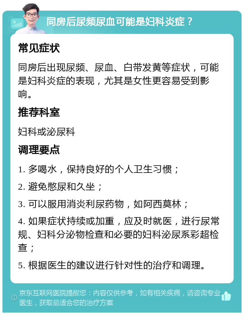 同房后尿频尿血可能是妇科炎症？ 常见症状 同房后出现尿频、尿血、白带发黄等症状，可能是妇科炎症的表现，尤其是女性更容易受到影响。 推荐科室 妇科或泌尿科 调理要点 1. 多喝水，保持良好的个人卫生习惯； 2. 避免憋尿和久坐； 3. 可以服用消炎利尿药物，如阿西莫林； 4. 如果症状持续或加重，应及时就医，进行尿常规、妇科分泌物检查和必要的妇科泌尿系彩超检查； 5. 根据医生的建议进行针对性的治疗和调理。