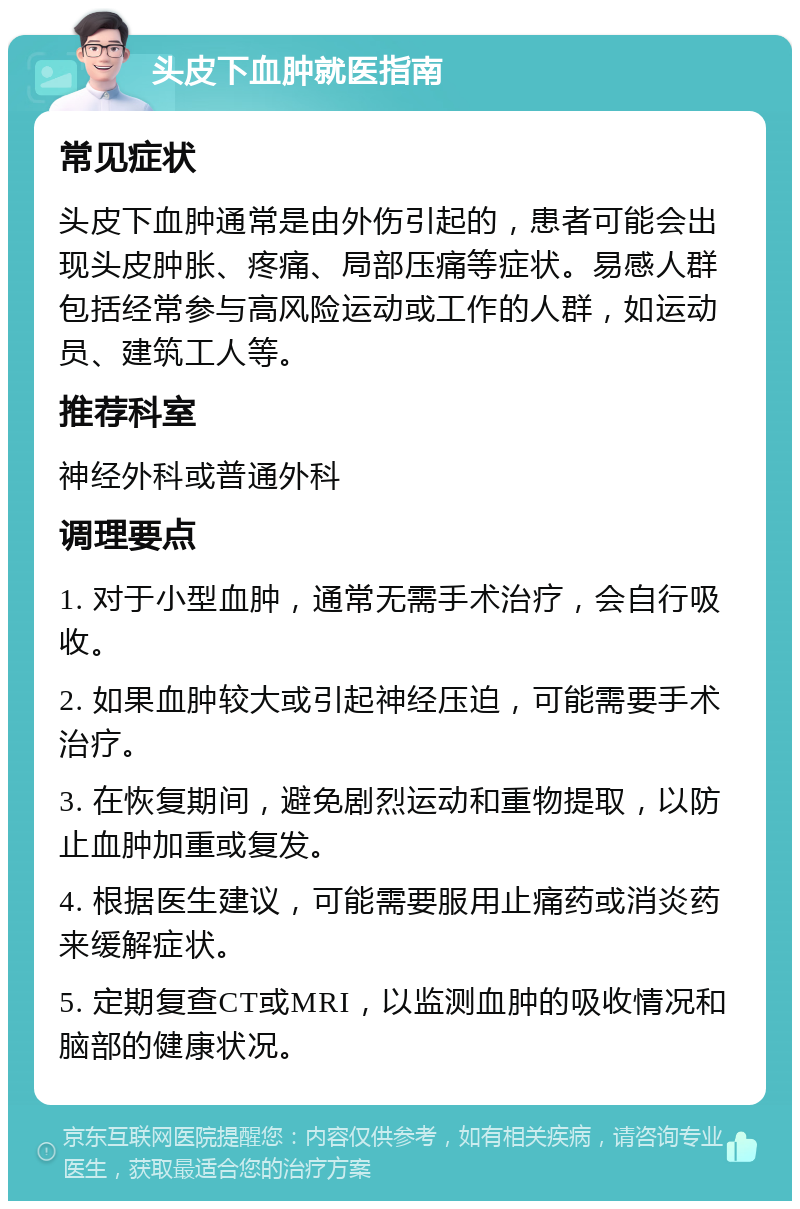 头皮下血肿就医指南 常见症状 头皮下血肿通常是由外伤引起的，患者可能会出现头皮肿胀、疼痛、局部压痛等症状。易感人群包括经常参与高风险运动或工作的人群，如运动员、建筑工人等。 推荐科室 神经外科或普通外科 调理要点 1. 对于小型血肿，通常无需手术治疗，会自行吸收。 2. 如果血肿较大或引起神经压迫，可能需要手术治疗。 3. 在恢复期间，避免剧烈运动和重物提取，以防止血肿加重或复发。 4. 根据医生建议，可能需要服用止痛药或消炎药来缓解症状。 5. 定期复查CT或MRI，以监测血肿的吸收情况和脑部的健康状况。