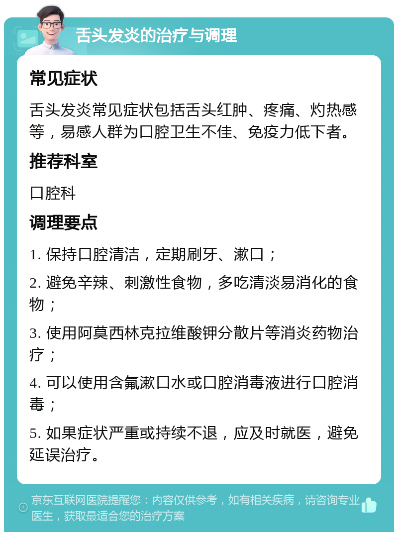 舌头发炎的治疗与调理 常见症状 舌头发炎常见症状包括舌头红肿、疼痛、灼热感等，易感人群为口腔卫生不佳、免疫力低下者。 推荐科室 口腔科 调理要点 1. 保持口腔清洁，定期刷牙、漱口； 2. 避免辛辣、刺激性食物，多吃清淡易消化的食物； 3. 使用阿莫西林克拉维酸钾分散片等消炎药物治疗； 4. 可以使用含氟漱口水或口腔消毒液进行口腔消毒； 5. 如果症状严重或持续不退，应及时就医，避免延误治疗。