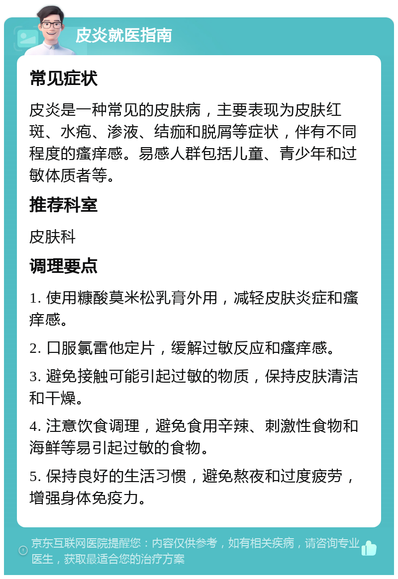 皮炎就医指南 常见症状 皮炎是一种常见的皮肤病，主要表现为皮肤红斑、水疱、渗液、结痂和脱屑等症状，伴有不同程度的瘙痒感。易感人群包括儿童、青少年和过敏体质者等。 推荐科室 皮肤科 调理要点 1. 使用糠酸莫米松乳膏外用，减轻皮肤炎症和瘙痒感。 2. 口服氯雷他定片，缓解过敏反应和瘙痒感。 3. 避免接触可能引起过敏的物质，保持皮肤清洁和干燥。 4. 注意饮食调理，避免食用辛辣、刺激性食物和海鲜等易引起过敏的食物。 5. 保持良好的生活习惯，避免熬夜和过度疲劳，增强身体免疫力。