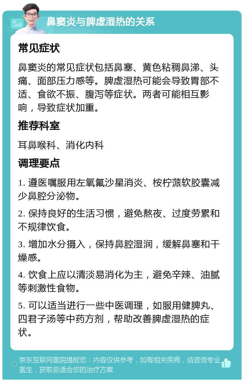 鼻窦炎与脾虚湿热的关系 常见症状 鼻窦炎的常见症状包括鼻塞、黄色粘稠鼻涕、头痛、面部压力感等。脾虚湿热可能会导致胃部不适、食欲不振、腹泻等症状。两者可能相互影响，导致症状加重。 推荐科室 耳鼻喉科、消化内科 调理要点 1. 遵医嘱服用左氧氟沙星消炎、桉柠蒎软胶囊减少鼻腔分泌物。 2. 保持良好的生活习惯，避免熬夜、过度劳累和不规律饮食。 3. 增加水分摄入，保持鼻腔湿润，缓解鼻塞和干燥感。 4. 饮食上应以清淡易消化为主，避免辛辣、油腻等刺激性食物。 5. 可以适当进行一些中医调理，如服用健脾丸、四君子汤等中药方剂，帮助改善脾虚湿热的症状。