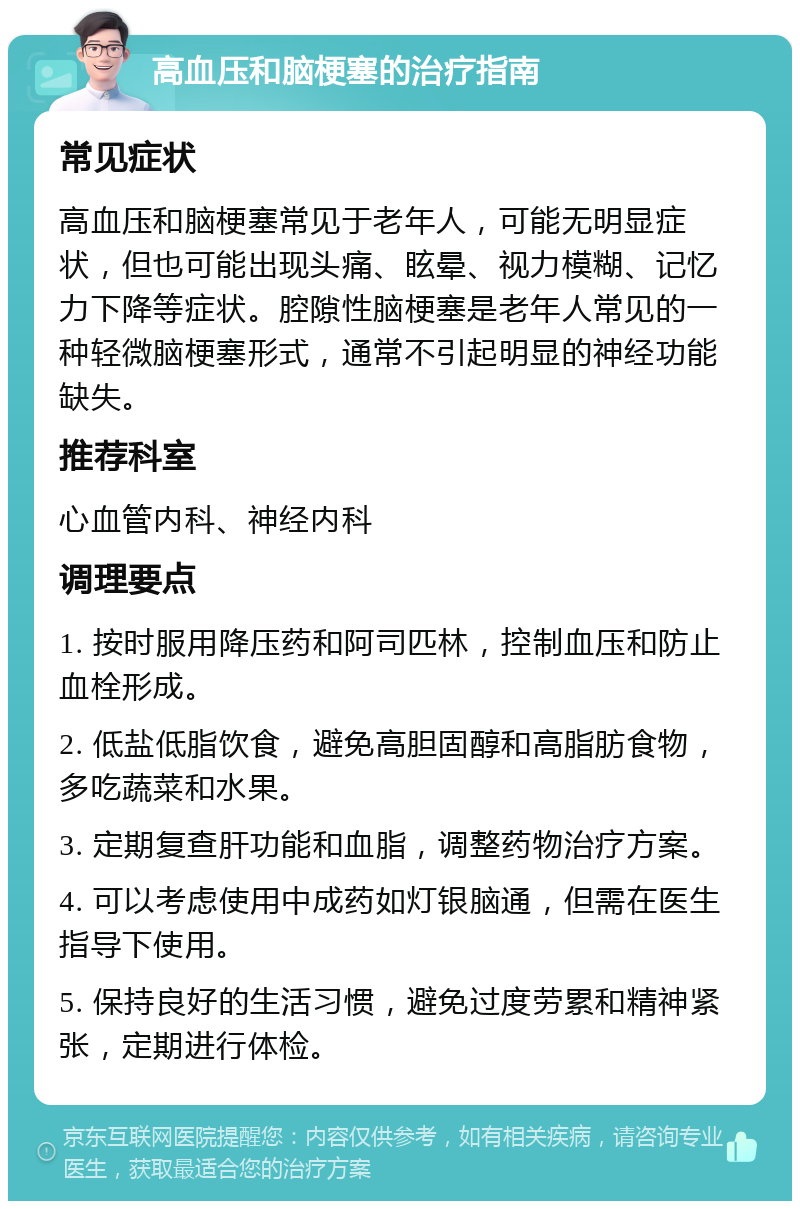 高血压和脑梗塞的治疗指南 常见症状 高血压和脑梗塞常见于老年人，可能无明显症状，但也可能出现头痛、眩晕、视力模糊、记忆力下降等症状。腔隙性脑梗塞是老年人常见的一种轻微脑梗塞形式，通常不引起明显的神经功能缺失。 推荐科室 心血管内科、神经内科 调理要点 1. 按时服用降压药和阿司匹林，控制血压和防止血栓形成。 2. 低盐低脂饮食，避免高胆固醇和高脂肪食物，多吃蔬菜和水果。 3. 定期复查肝功能和血脂，调整药物治疗方案。 4. 可以考虑使用中成药如灯银脑通，但需在医生指导下使用。 5. 保持良好的生活习惯，避免过度劳累和精神紧张，定期进行体检。