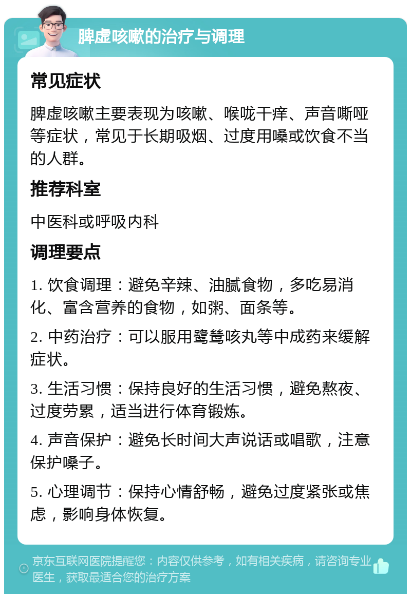 脾虚咳嗽的治疗与调理 常见症状 脾虚咳嗽主要表现为咳嗽、喉咙干痒、声音嘶哑等症状，常见于长期吸烟、过度用嗓或饮食不当的人群。 推荐科室 中医科或呼吸内科 调理要点 1. 饮食调理：避免辛辣、油腻食物，多吃易消化、富含营养的食物，如粥、面条等。 2. 中药治疗：可以服用鹭鸶咳丸等中成药来缓解症状。 3. 生活习惯：保持良好的生活习惯，避免熬夜、过度劳累，适当进行体育锻炼。 4. 声音保护：避免长时间大声说话或唱歌，注意保护嗓子。 5. 心理调节：保持心情舒畅，避免过度紧张或焦虑，影响身体恢复。